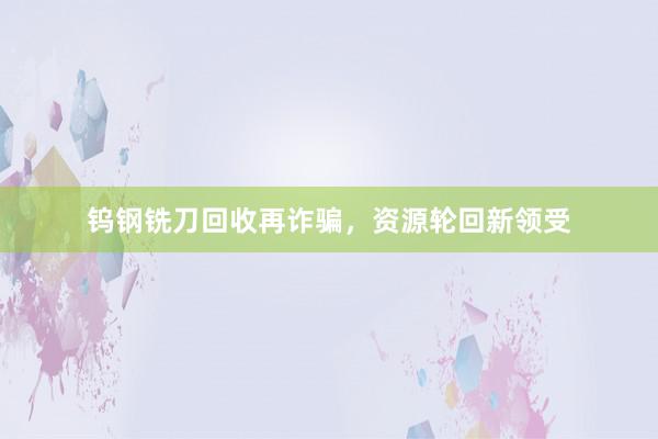 钨钢铣刀回收再诈骗，资源轮回新领受